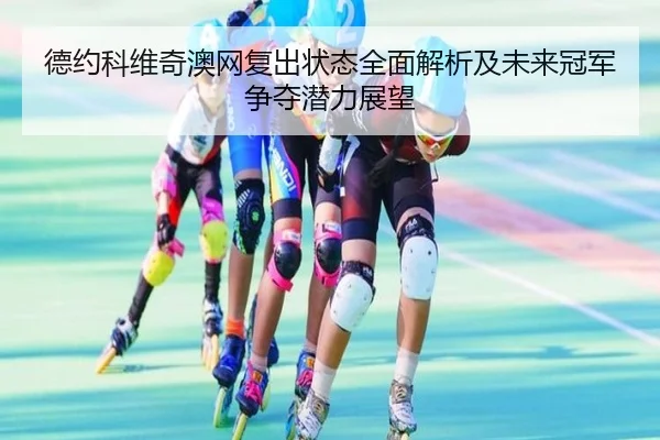 德约科维奇澳网复出状态全面解析及未来冠军争夺潜力展望